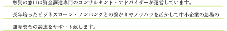 融資の窓口は資金調達専門のコンサルタント・アドバイザーが運営しています。長年培ったビジネスローン・ノンバンクとの繋がりやノウハウを活かして中小企業の急場の運転資金の調達をサポート致します。