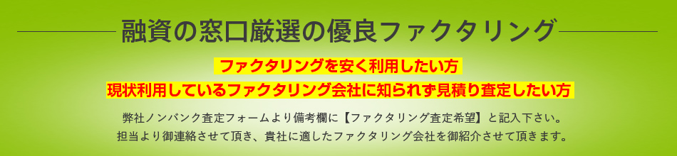 融資の窓口厳選の優良ファクタリング ファクタリングを安く利用したい方、現状利用しているファクタリング会社に知られず見積り査定したい方 弊社ノンバンク査定フォームより備考欄に【ファクタリング査定希望】と記入下さい。
担当より御連絡させて頂き、貴社に適したファクタリング会社を御紹介させて頂きます。